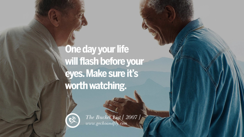 One day your life will flash before your eyes. Make sure it's worth watching. The Bucket List