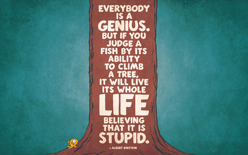 Everybody is a genius. But if you judge a fish by its ability to climb a tree, it will live its whole life believing that it is stupid.