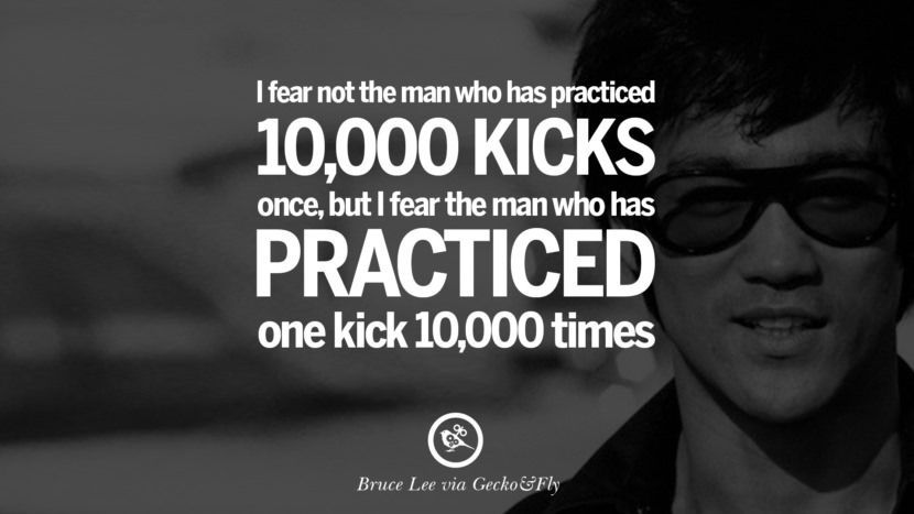 I fear not the man who has practiced 10,000 kicks once, but I fear the man who has practices one kick 10,000 times.