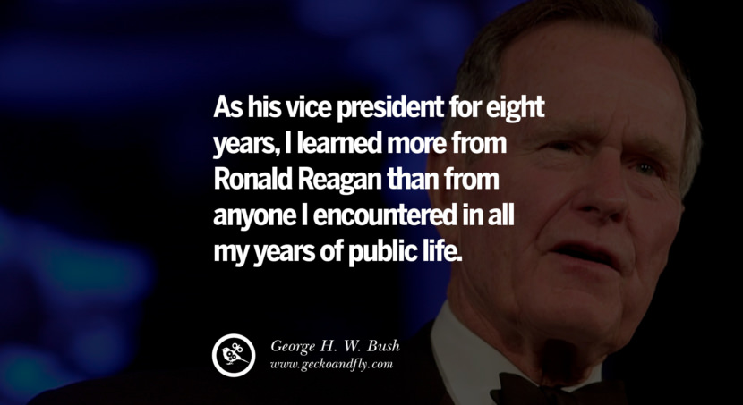 George H.W. Bush Quotes As his vice president for eight years, I learned more from Ronald Reagan than from anyone I encountered in all my years of public life.
