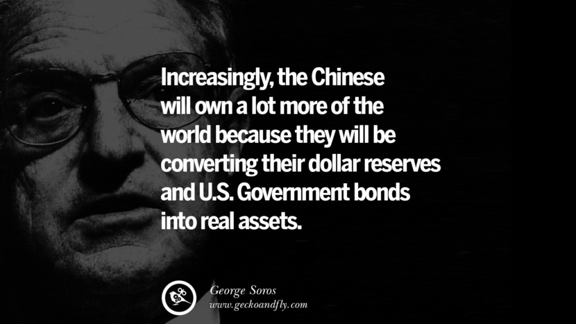 Increasingly, the Chinese will own a lot more of the world because they will be converting their dollar reserves and U.S. government bonds into real assets. Quote by George Soros