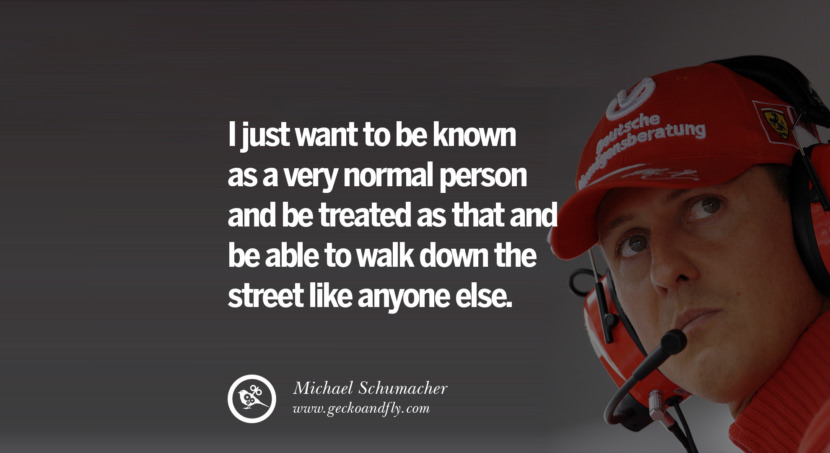 I just want to be known as a very normal person and be treated as that and be able to walk down the street like anyone else. Quote by Michael Schumacher
