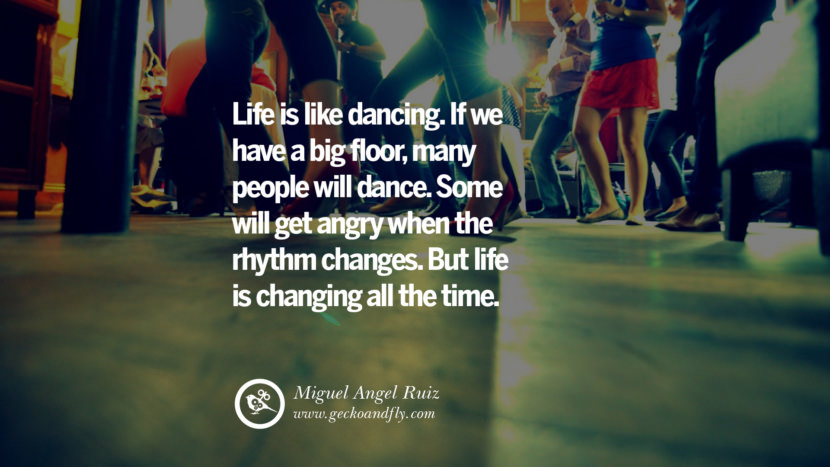 Inspiring Quotes about Life Life is like dancing. If we have a big floor, many people will dance. Some will get angry when the rhythm changes. But life is changing all the time. - Miguel Angel Ruiz