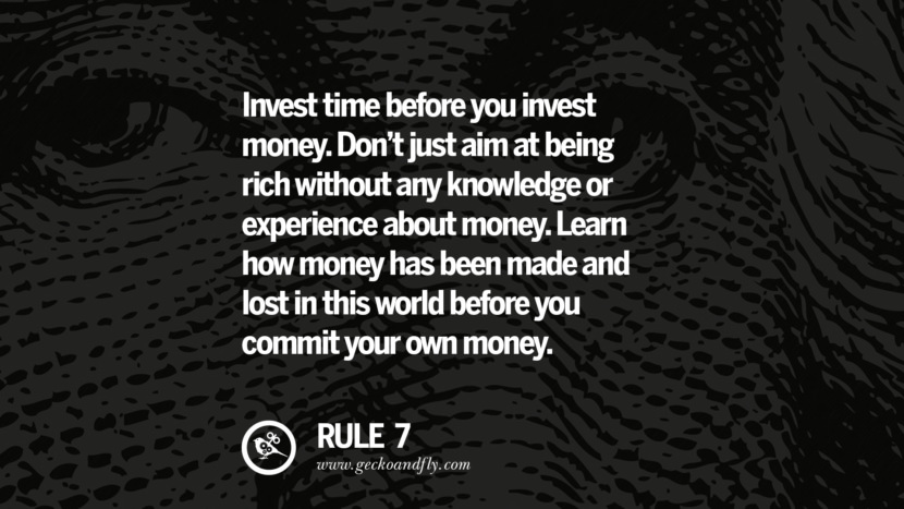 Invest time before you invest money. Don’t just aim at being rich without any knowledge or experience about money. Learn how money has been made and lost in this world before you commit your own money.
