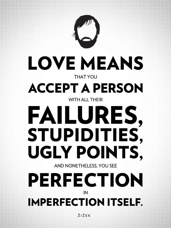 Love means that you accept a person with all their failures, stupidities, ugly points, and nonetheless, you see perfection in imperfection itself. - Slavoj Zizek