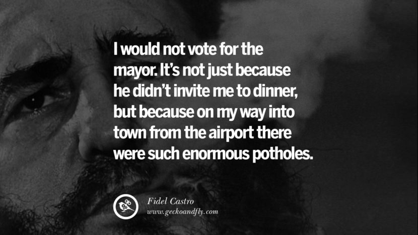 I would not vote for the mayor. It's not just because he didn't invite me to dinner, but because on my way into town from the airport there were such enormous potholes. - Fidel Castro