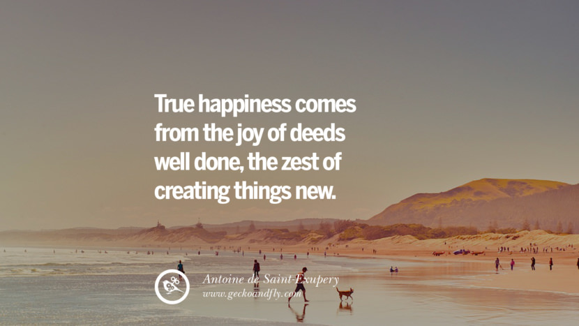 True happiness comes from the joy of deeds well done, the zest of creating things new. - Antoine de Saint-Exupery