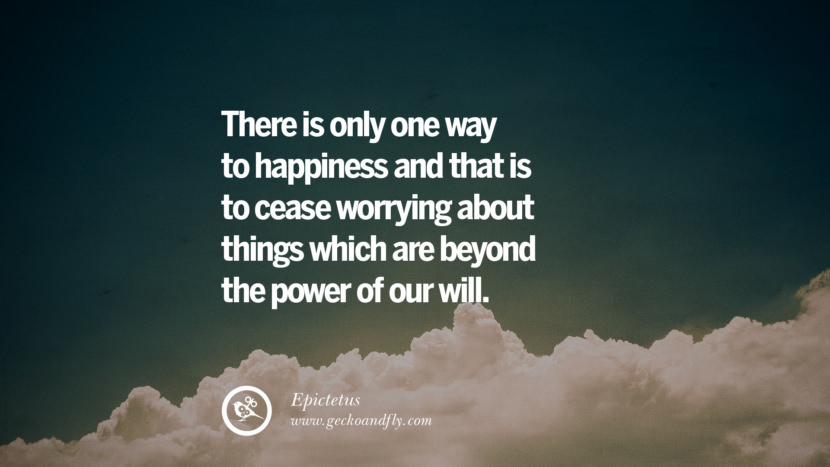 There is only one way to happiness and that is to cease worrying about things which are beyond the power of their will. - Epictetus