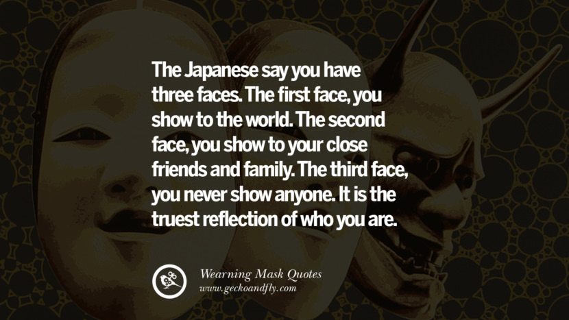 The Japanese say you have three faces. The first face, you show to the world. The second face, you show to your close friends and family. The third face, you never show anyone. It is the truest reflection of who you are.