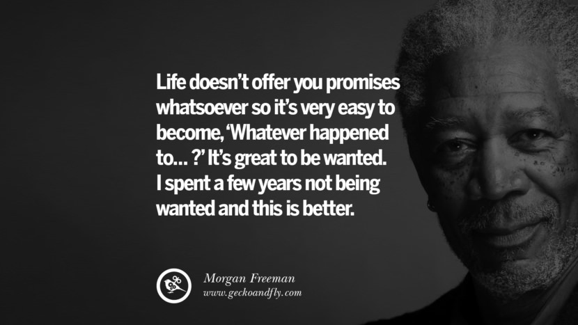 Life doesn't offer you promises whatsoever so it's very easy to become, 'Whatever happened to... ?' It's great to be wanted. I spent a few years not being wanted and this is better. Quote by Morgan Freeman