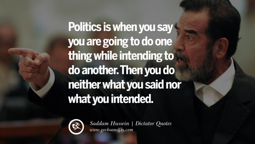 Politics is when you say you are going to do one thing while intending to do another. Then you do neither what you said nor what you intended. - Saddam Hussein