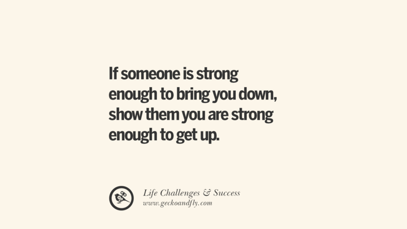 If someone is strong enough to bring you down, show them you are strong enough to get up.