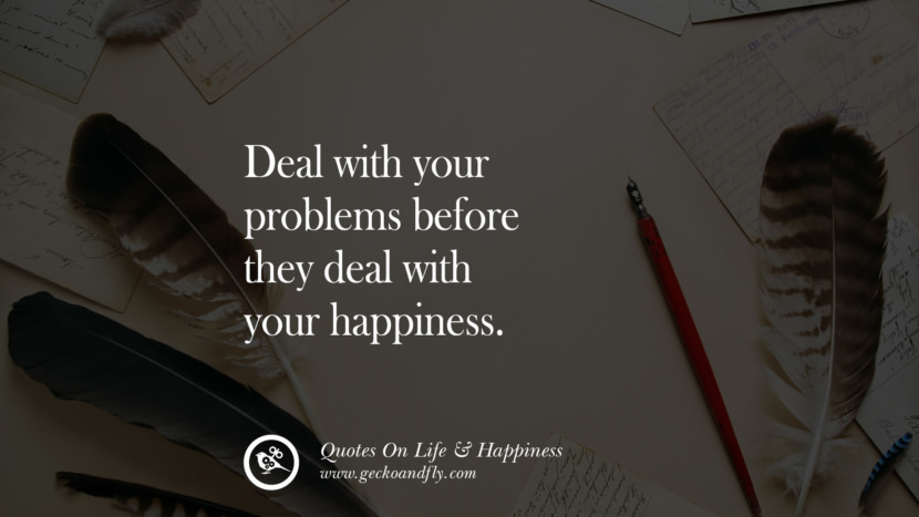 Deal with your problems before they deal with your happiness.