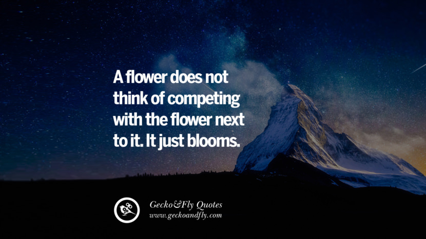 A flower does not think of competing with the flower next to it. It just blooms.