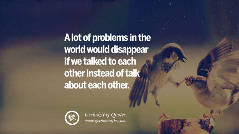 A lot of problems in the world would disappear if we talked to each other instead of talk about each other.