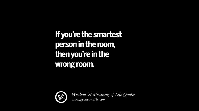 If you’re the smartest person in the room, then you’re in the wrong room.