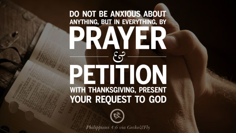 Don't be anxious about anything, but in everything, by prayer and petition with thanksgiving, present you request to God. - Philippians 4:6