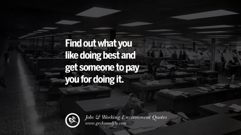 Find out what you like doing best and get someone to pay you for doing it.