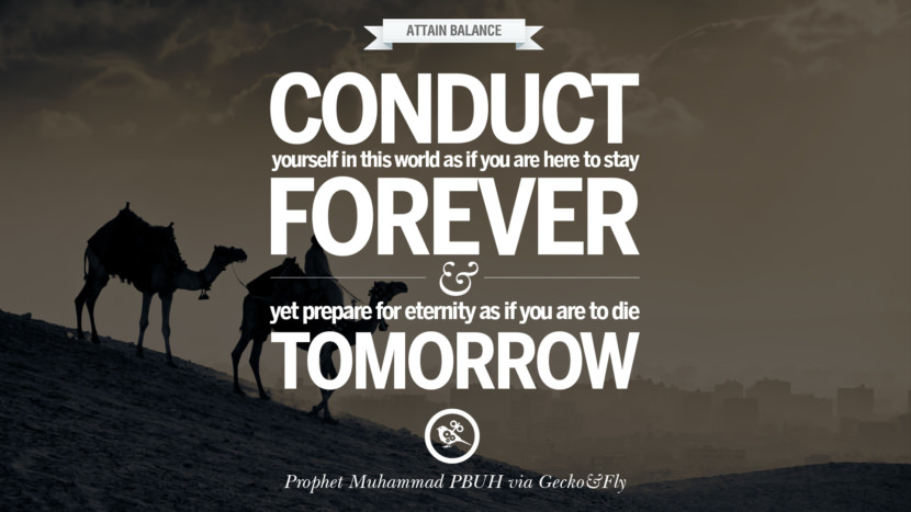 Conduct yourself in this world as if you are here to stay forever and yet prepare for eternity as if you are to die tomorrow. Beautiful Prophet Muhammad Quotes on Love, God, Compassion and Faith