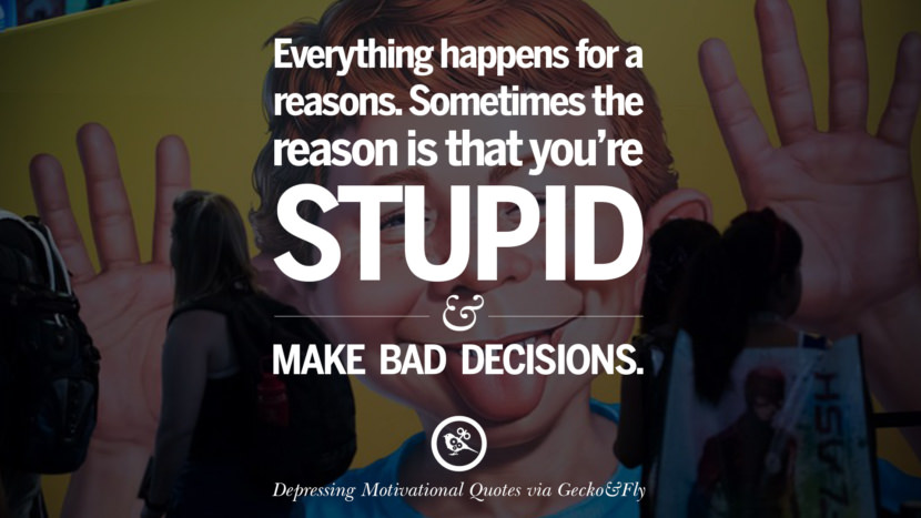 Everything happens for a reason. Sometimes the reason is that you're stupid and make bad decisions.