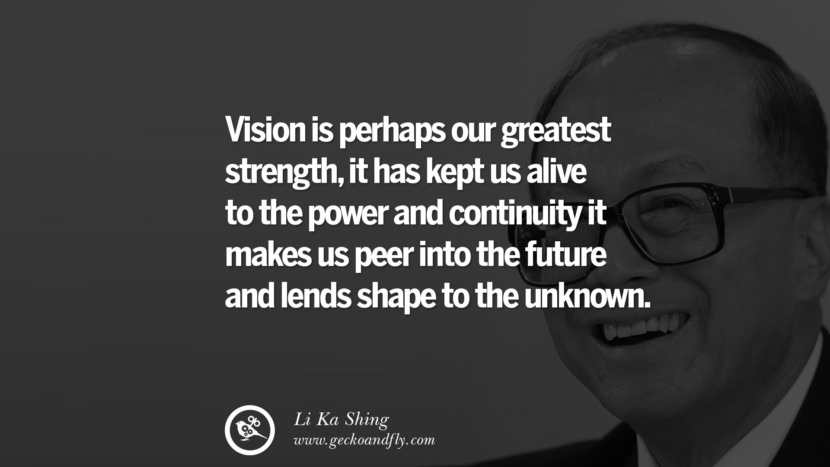 Vision is perhaps their greatest strength, it has kept us alive to the power and continuity it makes us peer into the future and lends shape to the unknown. Quote by Li Ka Shing