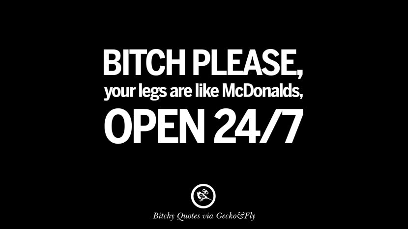 Bitch please, your legs are like McDonalds, open 24/7.