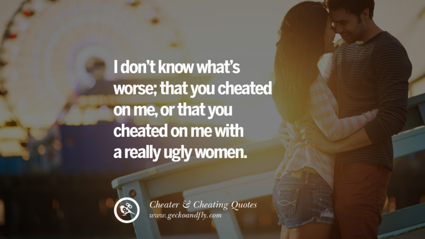 I don't know what's worse; that you cheated on me, or that you cheated on me with a really ugly women.