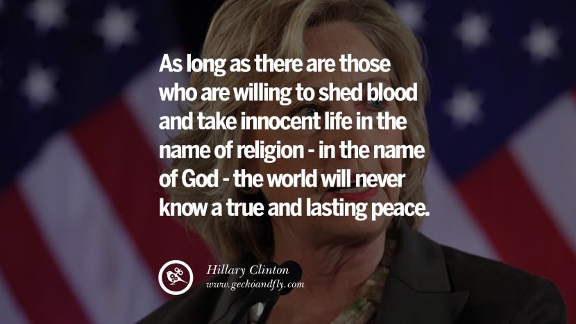 As long as there are those who are willing to shed blood and take innocent life in the name of religion - in the name of God - the world will never know a true and lasting peace. Quote by Hillary Clinton