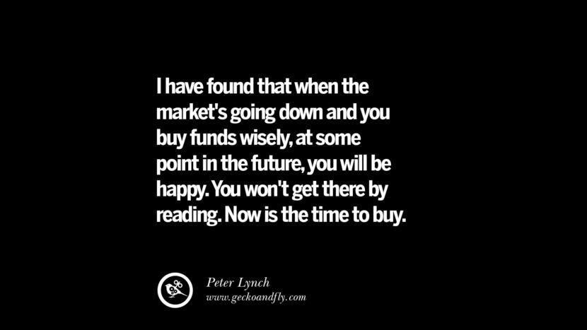 I have found that when the market's going down and you buy funds wisely, at some point in the future, you will be happy. You won't get there by reading. Now is the time to buy. – Peter Lynch
