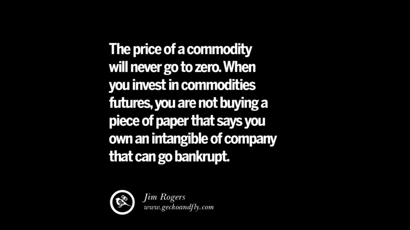 The price of a commodity will never go to zero. When you invest in commodities futures, you are not buying a piece of paper that says you own an intangible of company that can go bankrupt. – Jim Rogers