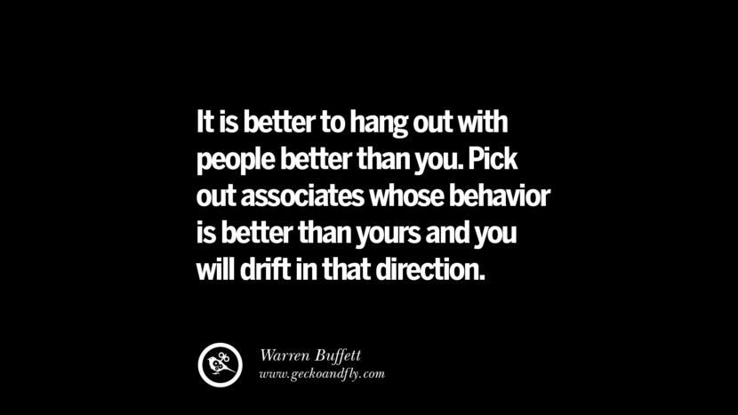 It is better to hang out with people better than you. Pick out associates whose behavior is better than yours and you will drift in that direction. – Warren Buffett