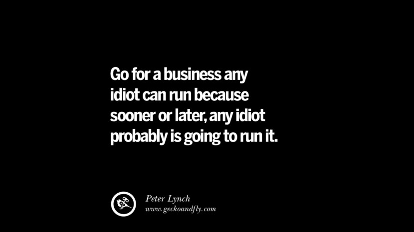 Go for a business any idiot can run because sooner or later, any idiot probably is going to run it. – Peter Lynch