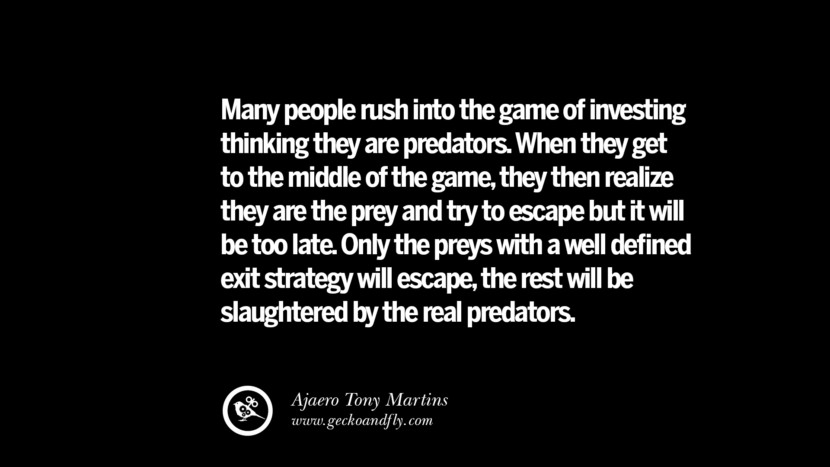 Many people rush into the game of investing thinking they are predators. When they get to the middle of the game, they then realize they are the prey and try to escape but it will be too late. Only the preys with a well defined exit strategy will escape, the rest will be slaughtered by the real predators. – Ajaero Tony Martins