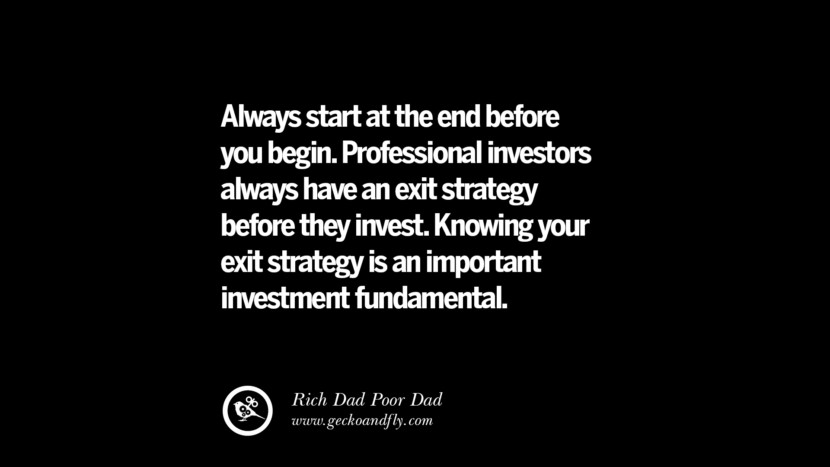 Always start at the end before you begin. Professional investors always have an exit strategy before they invest. Knowing your exit strategy is an important investment fundamental. – Rich Dad