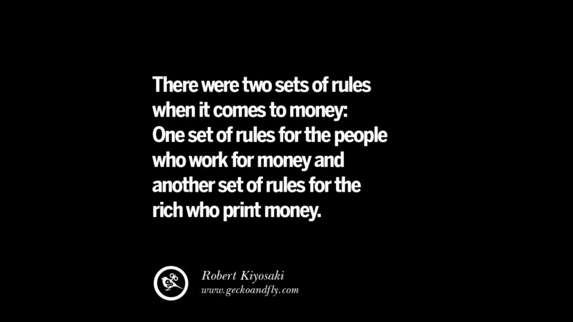 There were two sets of rules when it comes to money: One set of rules for the people who work for money and another set of rules for the rich who print money. - Robert Kiyosaki