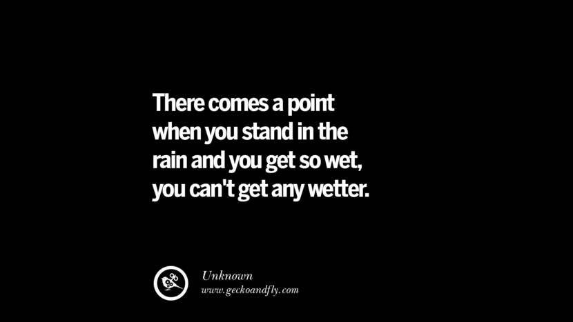 There comes a point when you stand in the rain and you get so wet, you can't get any wetter.