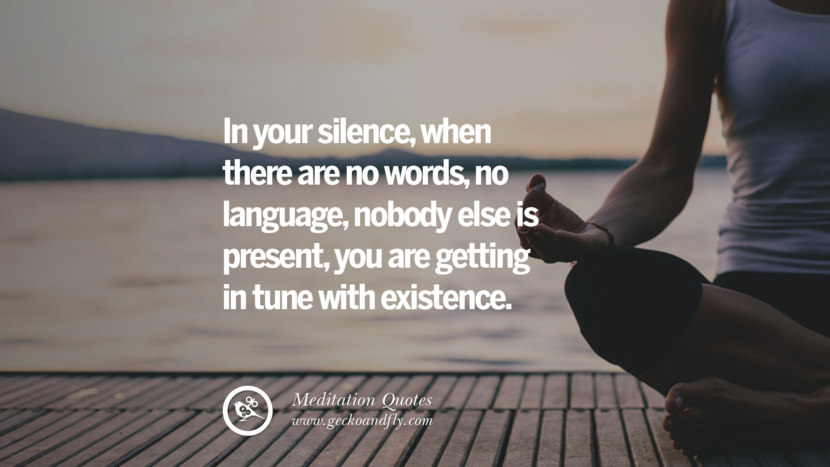 In your silence, when there are no words, no language, nobody else is present, you are getting in tune with existence.