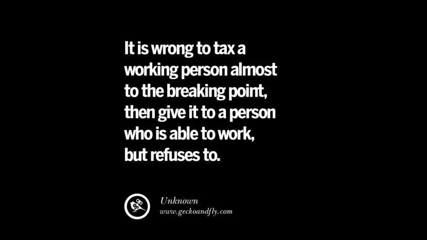 It is wrong to tax a working person almost to the breaking point, then give it to a person who is able to work, but refuses to. - Unknown