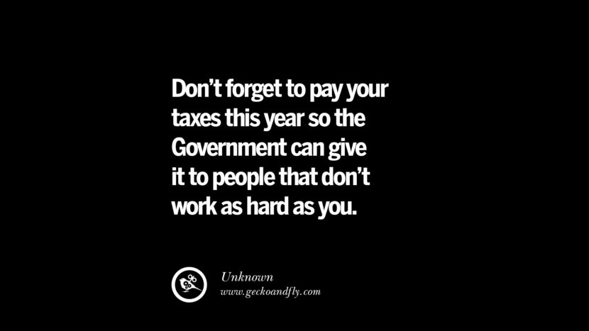 Don't forget to pay your taxes this year so the Government can give it to people that don't work as hard as you. - Unknown