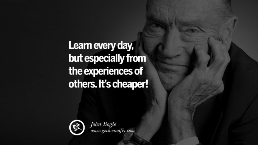 Learn everyday, but especially from the experiences of others. It's cheaper! - John Bogle