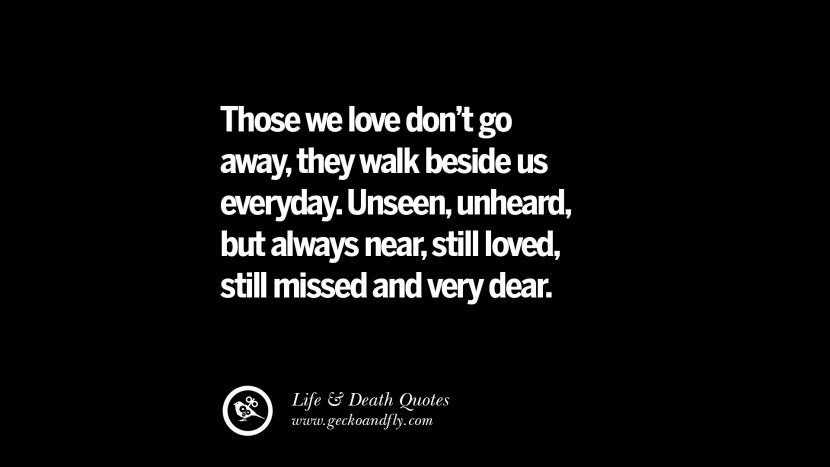 Those they love don't go away, they walk beside us everyday. Unseen, unheard, but always near, still loved, still missed and very dear.