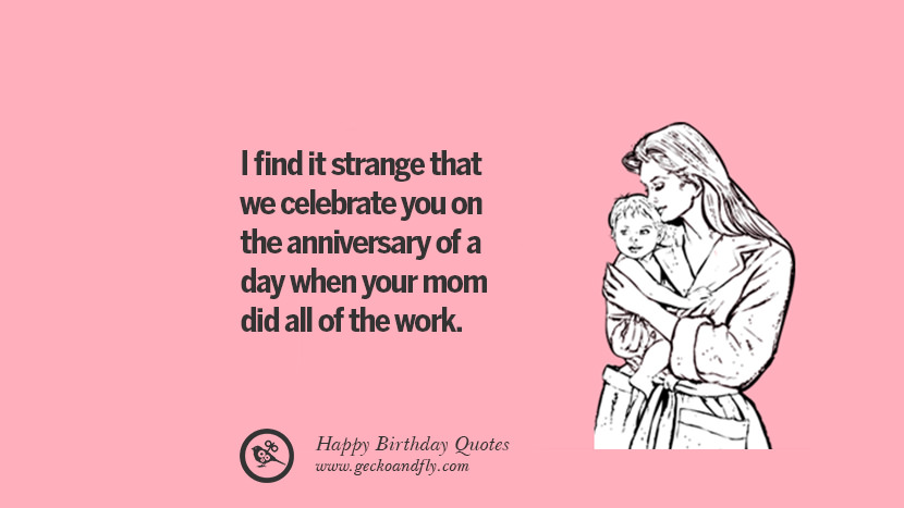 I find it strange that we celebrate you on the anniversary of a day when your mom did all of the work.