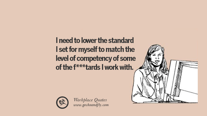 I need to lower the standard I set for myself to match the level of competency of some of the fucktards I work with.