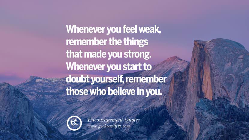 Whenever you feel weak, remember the things that made you strong. Whenever you start to doubt yourself, remember those who believe in you.