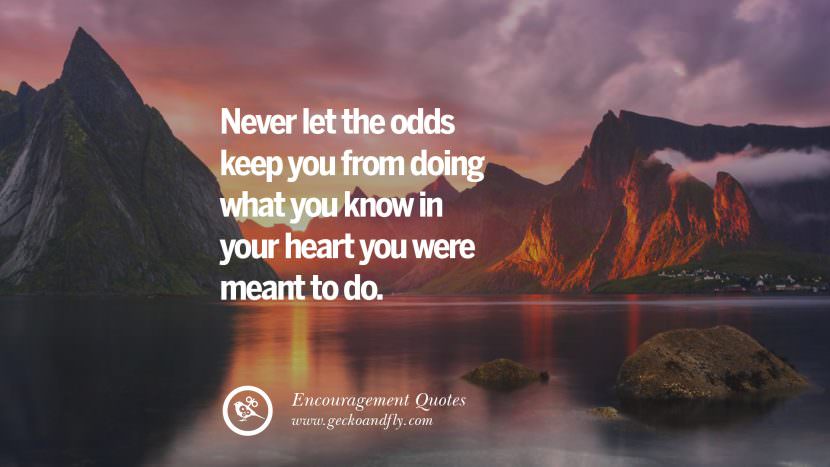 Never let the odds keep you from doing what you know in your heart you were meant to do.
