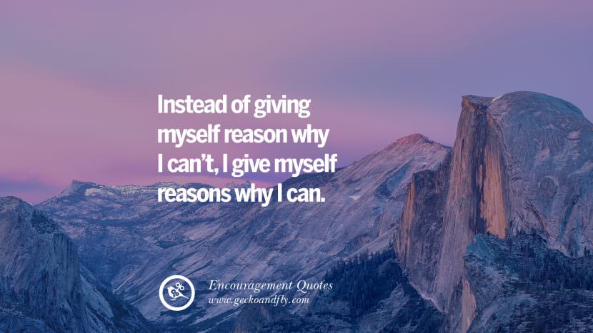 Instead of giving myself reason why I can't, I give myself reasons why I can.