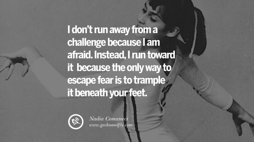 I don't run away from a challenge because I am afraid. Instead, I run toward it because the only way to escape fear is to trample it beneath your feet. - Nadia Comaneci Gymnastic