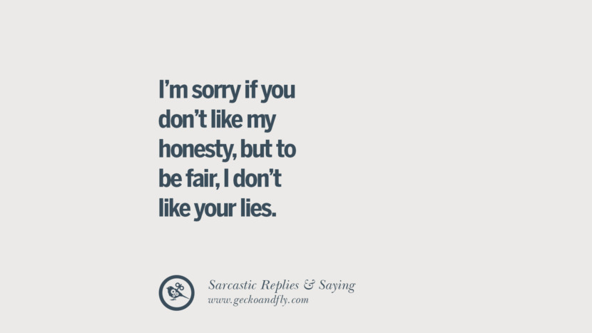 I'm sorry if you don't like my honesty, but to be fair, I don't like your lies.