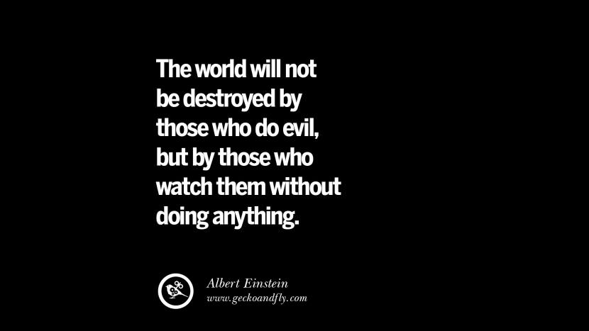 The world will not be destroyed by those who do evil, but by those who watch them without doing anything. - Albert Einstein