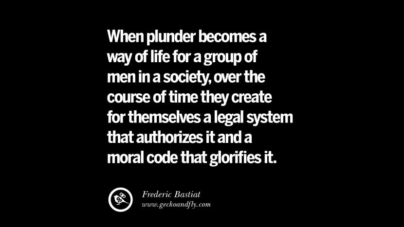 When plunder becomes a way of life for a group of men in a society, over the course of time they create for themselves a legal system that authorizes it and a moral code that glorifies it. - Frederic Bastiat